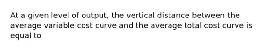 At a given level of output, the vertical distance between the average variable cost curve and the average total cost curve is equal to