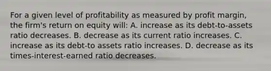 For a given level of profitability as measured by profit margin, the firm's return on equity will: A. increase as its debt-to-assets ratio decreases. B. decrease as its current ratio increases. C. increase as its debt-to assets ratio increases. D. decrease as its times-interest-earned ratio decreases.