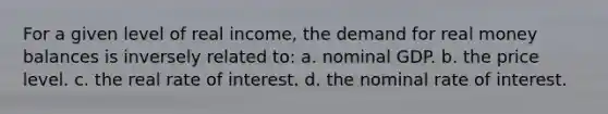 For a given level of real income, the demand for real money balances is inversely related to: a. nominal GDP. b. the price level. c. the real rate of interest. d. the nominal rate of interest.