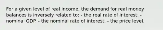 For a given level of real income, the demand for real money balances is inversely related to: - the real rate of interest. - nominal GDP. - the nominal rate of interest. - the price level.