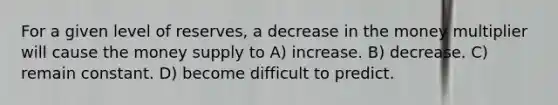 For a given level of reserves, a decrease in the money multiplier will cause the money supply to A) increase. B) decrease. C) remain constant. D) become difficult to predict.