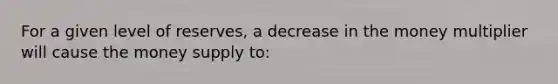 For a given level of reserves, a decrease in the money multiplier will cause the money supply to: