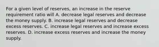 For a given level of reserves, an increase in the reserve requirement ratio will A. decrease legal reserves and decrease the money supply. B. increase legal reserves and decrease excess reserves. C. increase legal reserves and increase excess reserves. D. increase excess reserves and increase the money supply.