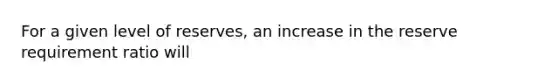 For a given level of reserves, an increase in the reserve requirement ratio will