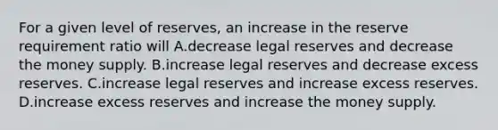 For a given level of reserves, an increase in the reserve requirement ratio will A.decrease legal reserves and decrease the money supply. B.increase legal reserves and decrease excess reserves. C.increase legal reserves and increase excess reserves. D.increase excess reserves and increase the money supply.