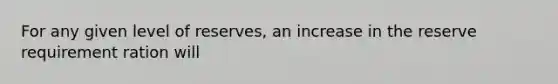 For any given level of reserves, an increase in the reserve requirement ration will