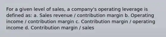 For a given level of sales, a company's operating leverage is defined as: a. Sales revenue / contribution margin b. Operating income / contribution margin c. Contribution margin / operating income d. Contribution margin / sales