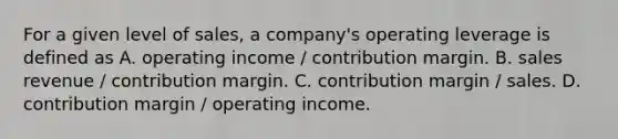 For a given level of​ sales, a​ company's operating leverage is defined as A. operating income​ / contribution margin. B. sales revenue​ / contribution margin. C. contribution margin​ / sales. D. contribution margin​ / operating income.