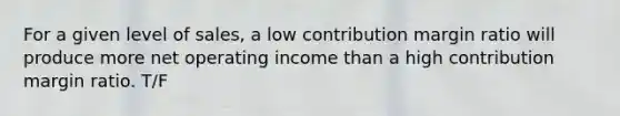 For a given level of sales, a low contribution margin ratio will produce more net operating income than a high contribution margin ratio. T/F