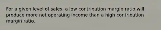 For a given level of sales, a low contribution margin ratio will produce more net operating income than a high contribution margin ratio.