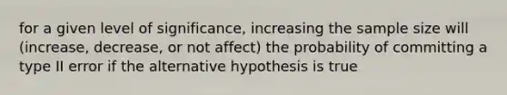 for a given level of significance, increasing the sample size will (increase, decrease, or not affect) the probability of committing a type II error if the alternative hypothesis is true