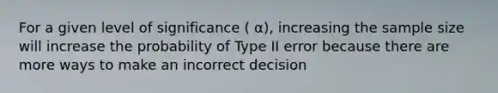 For a given level of significance ( α), increasing the sample size will increase the probability of Type II error because there are more ways to make an incorrect decision