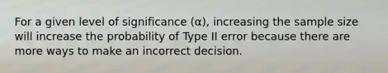 For a given level of significance (α), increasing the sample size will increase the probability of Type II error because there are more ways to make an incorrect decision.