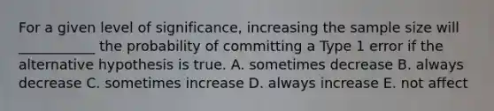 For a given level of significance, increasing the sample size will ___________ the probability of committing a Type 1 error if the alternative hypothesis is true. A. sometimes decrease B. always decrease C. sometimes increase D. always increase E. not affect