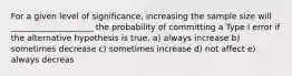 For a given level of significance, increasing the sample size will ____________________ the probability of committing a Type I error if the alternative hypothesis is true. a) always increase b) sometimes decrease c) sometimes increase d) not affect e) always decreas