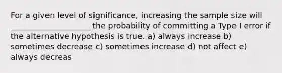 For a given level of significance, increasing the sample size will ____________________ the probability of committing a Type I error if the alternative hypothesis is true. a) always increase b) sometimes decrease c) sometimes increase d) not affect e) always decreas