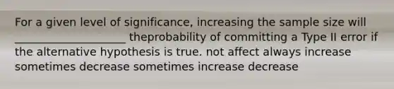 For a given level of significance, increasing the sample size will ____________________ theprobability of committing a Type II error if the alternative hypothesis is true. not affect always increase sometimes decrease sometimes increase decrease