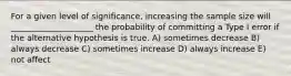 For a given level of significance, increasing the sample size will ____________________ the probability of committing a Type I error if the alternative hypothesis is true. A) sometimes decrease B) always decrease C) sometimes increase D) always increase E) not affect