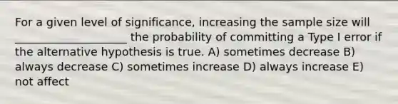 For a given level of significance, increasing the sample size will ____________________ the probability of committing a Type I error if the alternative hypothesis is true. A) sometimes decrease B) always decrease C) sometimes increase D) always increase E) not affect