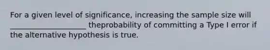 For a given level of significance, increasing the sample size will ____________________ theprobability of committing a Type I error if the alternative hypothesis is true.