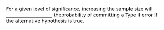 For a given level of significance, increasing the sample size will ____________________ theprobability of committing a Type II error if the alternative hypothesis is true.