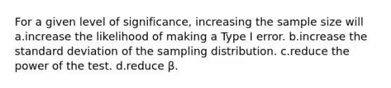 For a given level of significance, increasing the sample size will a.increase the likelihood of making a Type I error. b.increase the standard deviation of the sampling distribution. c.reduce the power of the test. d.reduce β.