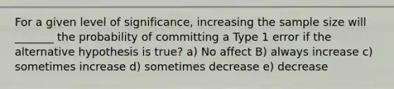 For a given level of significance, increasing the sample size will _______ the probability of committing a Type 1 error if the alternative hypothesis is true? a) No affect B) always increase c) sometimes increase d) sometimes decrease e) decrease