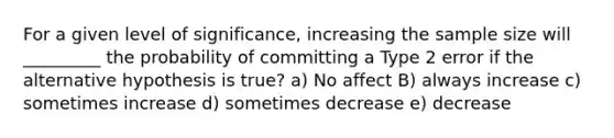 For a given level of significance, increasing the sample size will _________ the probability of committing a Type 2 error if the alternative hypothesis is true? a) No affect B) always increase c) sometimes increase d) sometimes decrease e) decrease