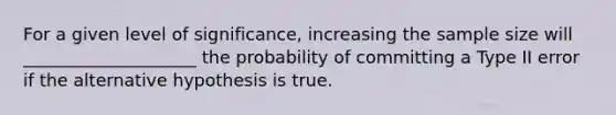 For a given level of significance, increasing the sample size will ____________________ the probability of committing a Type II error if the alternative hypothesis is true.