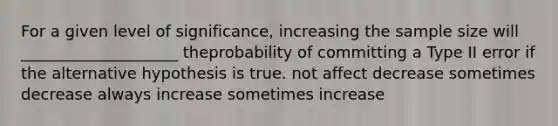 For a given level of significance, increasing the sample size will ____________________ theprobability of committing a Type II error if the alternative hypothesis is true. not affect decrease sometimes decrease always increase sometimes increase