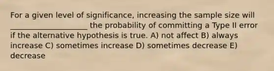 For a given level of significance, increasing the sample size will ____________________ the probability of committing a Type II error if the alternative hypothesis is true. A) not affect B) always increase C) sometimes increase D) sometimes decrease E) decrease