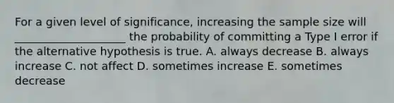 For a given level of significance, increasing the sample size will ____________________ the probability of committing a Type I error if the alternative hypothesis is true. A. always decrease B. always increase C. not affect D. sometimes increase E. sometimes decrease