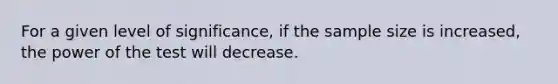 For a given level of significance, if the sample size is increased, the power of the test will decrease.