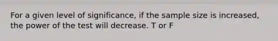 For a given level of significance, if the sample size is increased, the power of the test will decrease. T or F