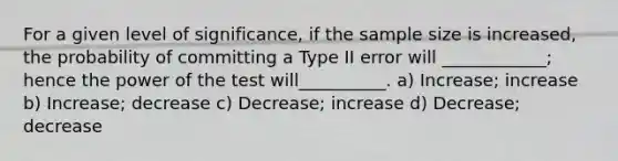 For a given level of significance, if the sample size is increased, the probability of committing a Type II error will ____________; hence the power of the test will__________. a) Increase; increase b) Increase; decrease c) Decrease; increase d) Decrease; decrease