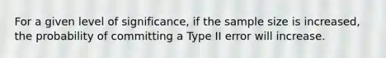 For a given level of significance, if the sample size is increased, the probability of committing a Type II error will increase.