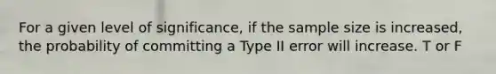 For a given level of significance, if the sample size is increased, the probability of committing a Type II error will increase. T or F