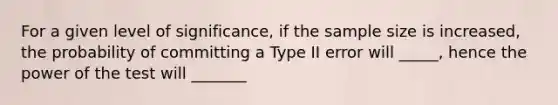 For a given level of significance, if the sample size is increased, the probability of committing a Type II error will _____, hence the power of the test will _______