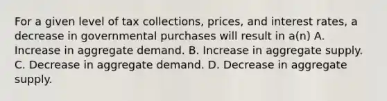 For a given level of tax collections, prices, and interest rates, a decrease in governmental purchases will result in a(n) A. Increase in aggregate demand. B. Increase in aggregate supply. C. Decrease in aggregate demand. D. Decrease in aggregate supply.