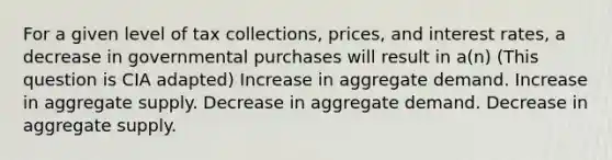 For a given level of tax collections, prices, and interest rates, a decrease in governmental purchases will result in a(n) (This question is CIA adapted) Increase in aggregate demand. Increase in aggregate supply. Decrease in aggregate demand. Decrease in aggregate supply.