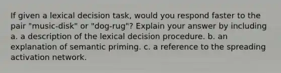 If given a lexical decision task, would you respond faster to the pair "music-disk" or "dog-rug"? Explain your answer by including a. a description of the lexical decision procedure. b. an explanation of semantic priming. c. a reference to the spreading activation network.