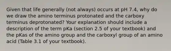 Given that life generally (not always) occurs at pH 7.4, why do we draw the amino terminus protonated and the carboxy terminus deprotonated? Your explanation should include a description of the term pKa (section 2.5 of your textbook) and the pKas of the amino group and the carboxyl group of an amino acid (Table 3.1 of your textbook).