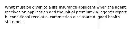 What must be given to a life insurance applicant when the agent receives an application and the initial premium? a. agent's report b. conditional receipt c. commission disclosure d. good health statement