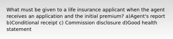 What must be given to a life insurance applicant when the agent receives an application and the initial premium? a)Agent's report b)Conditional receipt c) Commission disclosure d)Good health statement