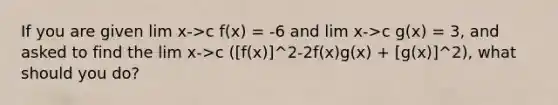 If you are given lim x->c f(x) = -6 and lim x->c g(x) = 3, and asked to find the lim x->c ([f(x)]^2-2f(x)g(x) + [g(x)]^2), what should you do?