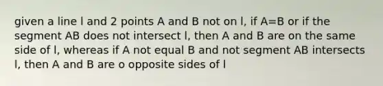 given a line l and 2 points A and B not on l, if A=B or if the segment AB does not intersect l, then A and B are on the same side of l, whereas if A not equal B and not segment AB intersects l, then A and B are o opposite sides of l