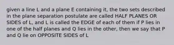 given a line L and a plane E containing it, the two sets described in the plane separation postulate are called HALF PLANES OR SIDES of L, and L is called the EDGE of each of them if P lies in one of the half planes and Q lies in the other, then we say that P and Q lie on OPPOSITE SIDES of L