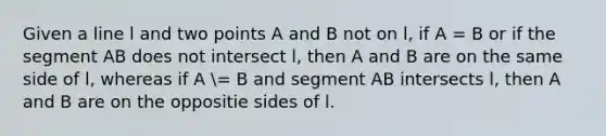 Given a line l and two points A and B not on l, if A = B or if the segment AB does not intersect l, then A and B are on the same side of l, whereas if A = B and segment AB intersects l, then A and B are on the oppositie sides of l.