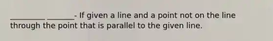 _________ _______- If given a line and a point not on the line through the point that is parallel to the given line.