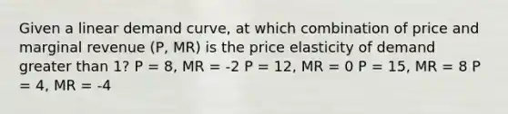 Given a linear demand curve, at which combination of price and marginal revenue (P, MR) is the price elasticity of demand greater than 1? P = 8, MR = -2 P = 12, MR = 0 P = 15, MR = 8 P = 4, MR = -4